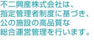 不二興産株式会社は、指定管理者制度に基づき、公の施設の高品質な総合運営管理を行います。